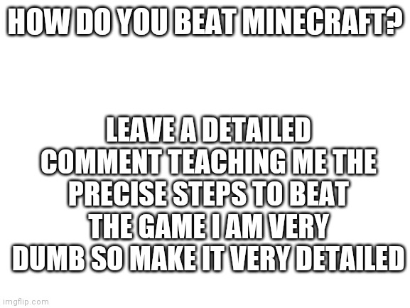 Blank White Template |  HOW DO YOU BEAT MINECRAFT? LEAVE A DETAILED COMMENT TEACHING ME THE PRECISE STEPS TO BEAT THE GAME I AM VERY DUMB SO MAKE IT VERY DETAILED | image tagged in blank white template | made w/ Imgflip meme maker