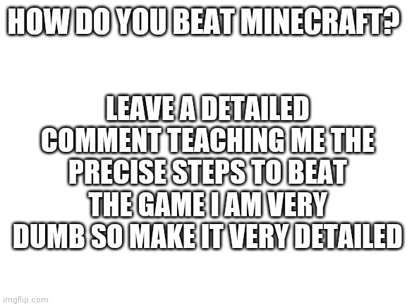 Blank White Template | HOW DO YOU BEAT MINECRAFT? LEAVE A DETAILED COMMENT TEACHING ME THE PRECISE STEPS TO BEAT THE GAME I AM VERY DUMB SO MAKE IT VERY DETAILED | image tagged in blank white template | made w/ Imgflip meme maker