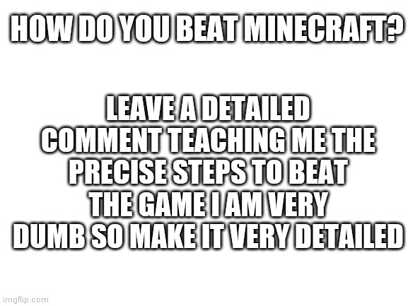 Blank White Template | HOW DO YOU BEAT MINECRAFT? LEAVE A DETAILED COMMENT TEACHING ME THE PRECISE STEPS TO BEAT THE GAME I AM VERY DUMB SO MAKE IT VERY DETAILED | image tagged in blank white template | made w/ Imgflip meme maker