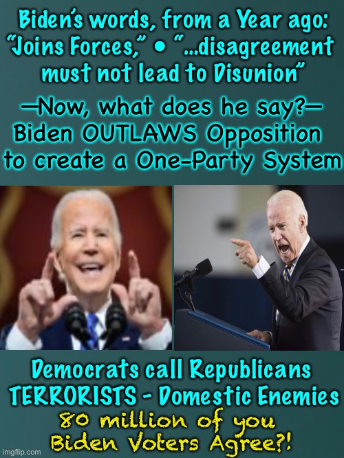 Mr Unity —like most good Democrats— uses a different definition, than common, normal, ordinary people | Biden’s words, from a Year ago:
“Joins Forces,” • “…disagreement 
must not lead to Disunion”; —Now, what does he say?—
Biden OUTLAWS Opposition 
to create a One-Party System; Democrats call Republicans 
TERRORISTS - Domestic Enemies; 80 million of you 
Biden Voters Agree?! | image tagged in memes,your president biden not my president,resident biden promises one thing then does the opposite,biden voters are idiots,kma | made w/ Imgflip meme maker