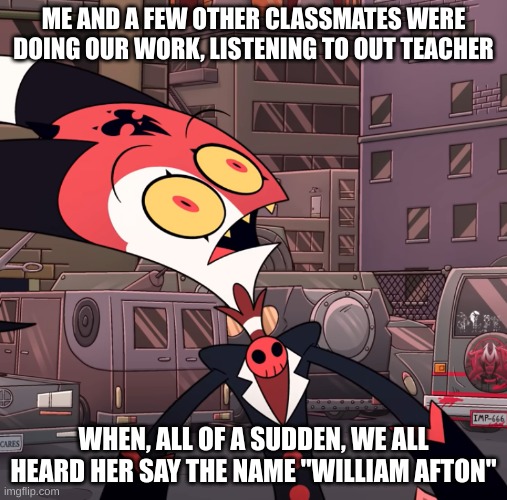 My teacher does not know what she speaks of | ME AND A FEW OTHER CLASSMATES WERE DOING OUR WORK, LISTENING TO OUT TEACHER; WHEN, ALL OF A SUDDEN, WE ALL HEARD HER SAY THE NAME "WILLIAM AFTON" | image tagged in confused blitzo,oh shit,teacher | made w/ Imgflip meme maker