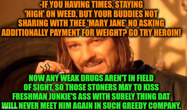-Eem, or never do a blast of joint! | -IF YOU HAVING TIMES, STAYING 'HIGH' ON WEED, BUT YOUR BUDDIES NOT SHARING WITH THEE 'MARY JANE' NO ASKING ADDITIONALLY PAYMENT FOR WEIGHT? GO TRY HEROIN! NOW ANY WEAK DRUGS AREN'T IN FIELD OF SIGHT, SO THOSE STONERS MAY TO KISS FRESHMAN JUNKIE'S ASS WITH SURELY THING DAT WILL NEVER MEET HIM AGAIN IN SUCH GREEDY COMPANY. | image tagged in one does not simply 420 blaze it,drugs are bad,smoke weed everyday,corporate greed,buddies,drug addiction | made w/ Imgflip meme maker
