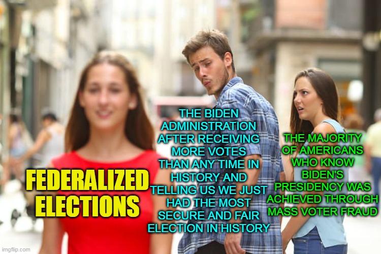 Why Would They Want To Change Anything If This Truly Was The Most Secure and Fair Election In History? | THE BIDEN ADMINISTRATION AFTER RECEIVING MORE VOTES THAN ANY TIME IN HISTORY AND TELLING US WE JUST HAD THE MOST SECURE AND FAIR ELECTION IN HISTORY; THE MAJORITY OF AMERICANS WHO KNOW BIDEN'S PRESIDENCY WAS ACHIEVED THROUGH MASS VOTER FRAUD; FEDERALIZED ELECTIONS | image tagged in memes,distracted boyfriend,joe biden,election 2020,biden,george soros | made w/ Imgflip meme maker