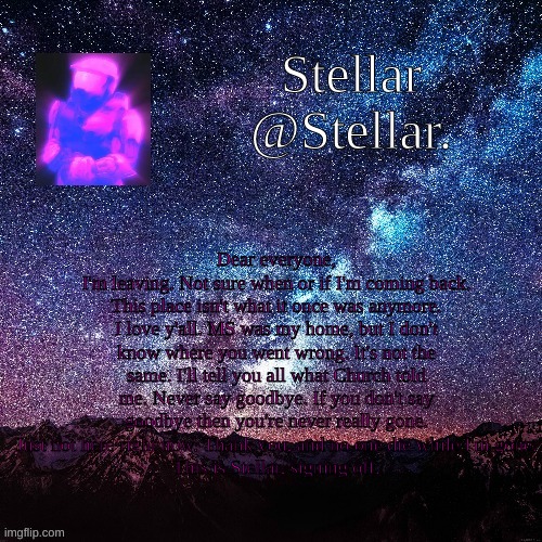 Fuck Cayde. | Dear everyone,
I'm leaving. Not sure when or if I'm coming back. This place isn't what it once was anymore. I love y'all. MS was my home, but I don't know where you went wrong. It's not the same. I'll tell you all what Church told me. Never say goodbye. If you don't say goodbye then you're never really gone. Just not here right now. Thank you, and no one die while I'm gone.
This is Stellar, signing off. | image tagged in stellar | made w/ Imgflip meme maker