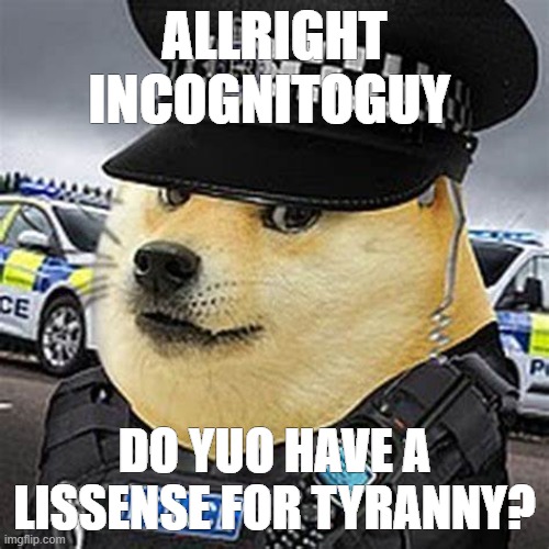 title | ALLRIGHT INCOGNITOGUY; DO YUO HAVE A LISSENSE FOR TYRANNY? | image tagged in rmk,ig,british doge,police | made w/ Imgflip meme maker