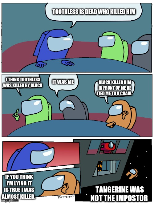 Toothless killed 4 times | TOOTHLESS IS DEAD WHO KILLED HIM; I THINK TOOTHLESS WAS KILLED BY BLACK; IT WAS ME; BLACK KILLED HIM IN FRONT OF ME HE TIED ME TO A CHAIR. IF YOU THINK I'M LYING IT IS TRUE I WAS ALMOST KILLED. TANGERINE WAS NOT THE IMPOSTOR | image tagged in among us meeting | made w/ Imgflip meme maker