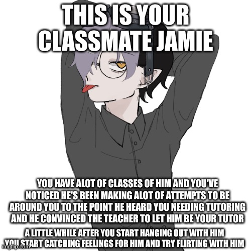 THIS IS YOUR CLASSMATE JAMIE; YOU HAVE ALOT OF CLASSES OF HIM AND YOU'VE NOTICED HE'S BEEN MAKING ALOT OF ATTEMPTS TO BE AROUND YOU TO THE POINT HE HEARD YOU NEEDING TUTORING AND HE CONVINCED THE TEACHER TO LET HIM BE YOUR TUTOR; A LITTLE WHILE AFTER YOU START HANGING OUT WITH HIM YOU START CATCHING FEELINGS FOR HIM AND TRY FLIRTING WITH HIM | made w/ Imgflip meme maker