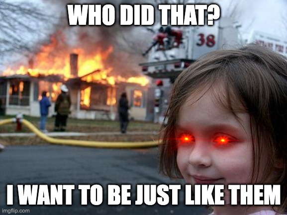 Disaster Girl Meme | WHO DID THAT? I WANT TO BE JUST LIKE THEM | image tagged in memes,disaster girl | made w/ Imgflip meme maker