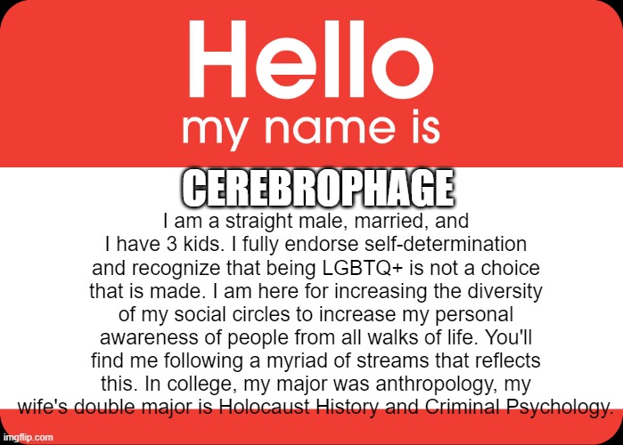 New to the stream. | I am a straight male, married, and I have 3 kids. I fully endorse self-determination and recognize that being LGBTQ+ is not a choice that is made. I am here for increasing the diversity of my social circles to increase my personal awareness of people from all walks of life. You'll find me following a myriad of streams that reflects this. In college, my major was anthropology, my wife's double major is Holocaust History and Criminal Psychology. CEREBROPHAGE | image tagged in hello my name is | made w/ Imgflip meme maker