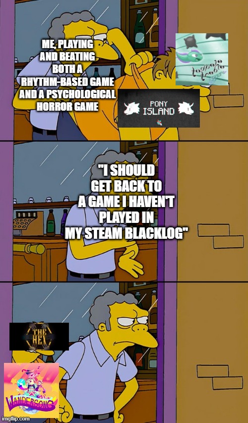 The context in this image may only apply to me, but oh well. | ME, PLAYING AND BEATING BOTH A RHYTHM-BASED GAME AND A PSYCHOLOGICAL HORROR GAME; "I SHOULD GET BACK TO A GAME I HAVEN'T PLAYED IN MY STEAM BLACKLOG" | image tagged in moe throws barney,pony island,tadpole treble,wandersong,the hex,video games | made w/ Imgflip meme maker