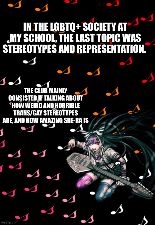 Ibuki temp | IN THE LGBTQ+ SOCIETY AT MY SCHOOL, THE LAST TOPIC WAS STEREOTYPES AND REPRESENTATION. THE CLUB MAINLY CONSISTED IF TALKING ABOUT HOW WEIRD AND HORRIBLE TRANS/GAY STEREOTYPES ARE, AND HOW AMAZING SHE-RA IS | image tagged in ibuki temp | made w/ Imgflip meme maker