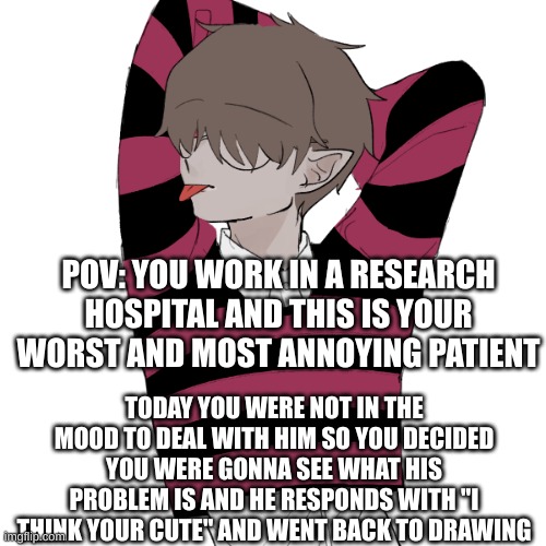 Jake: sub (can be erp)(mod note: no it cant, thoes are not allowed) | POV: YOU WORK IN A RESEARCH HOSPITAL AND THIS IS YOUR WORST AND MOST ANNOYING PATIENT; TODAY YOU WERE NOT IN THE MOOD TO DEAL WITH HIM SO YOU DECIDED YOU WERE GONNA SEE WHAT HIS PROBLEM IS AND HE RESPONDS WITH "I THINK YOUR CUTE" AND WENT BACK TO DRAWING | made w/ Imgflip meme maker