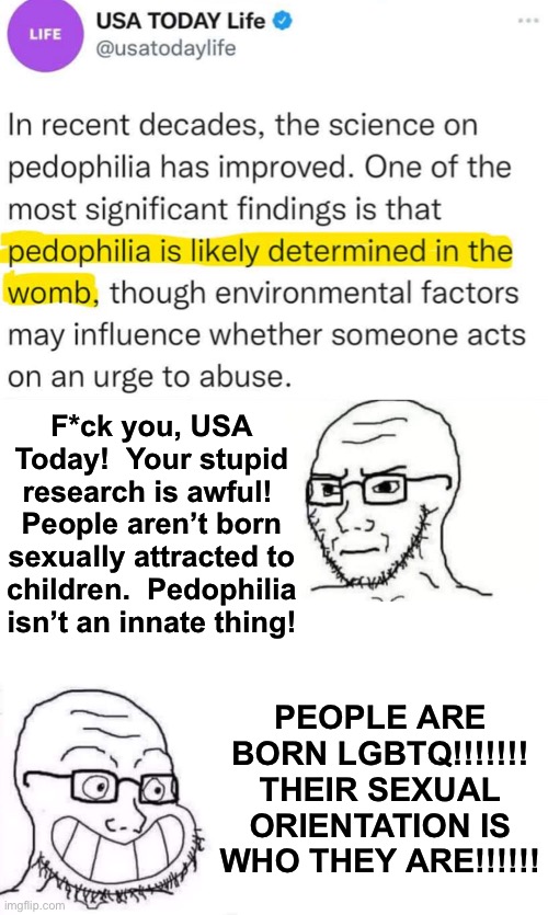 DEMOCRATS: THE PARTY FOR DOUBLE STANDARDS | F*ck you, USA Today!  Your stupid research is awful!  People aren’t born sexually attracted to children.  Pedophilia isn’t an innate thing! PEOPLE ARE BORN LGBTQ!!!!!!!
THEIR SEXUAL ORIENTATION IS WHO THEY ARE!!!!!! | image tagged in hypocrite neckbeard | made w/ Imgflip meme maker