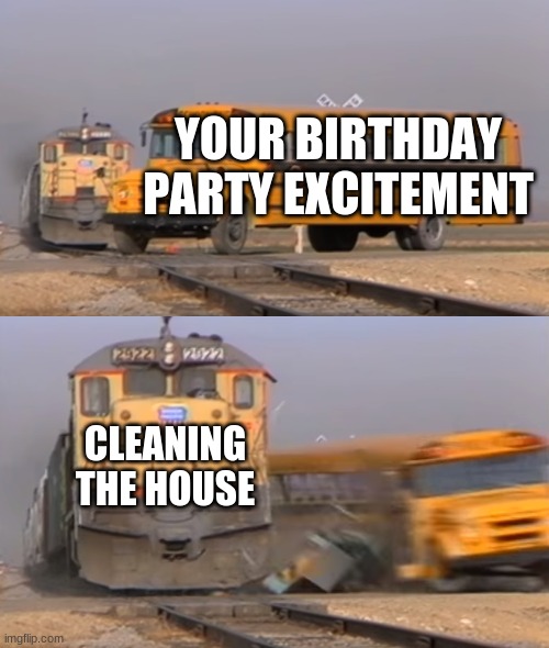 A train hitting a school bus | YOUR BIRTHDAY PARTY EXCITEMENT; CLEANING THE HOUSE | image tagged in a train hitting a school bus | made w/ Imgflip meme maker