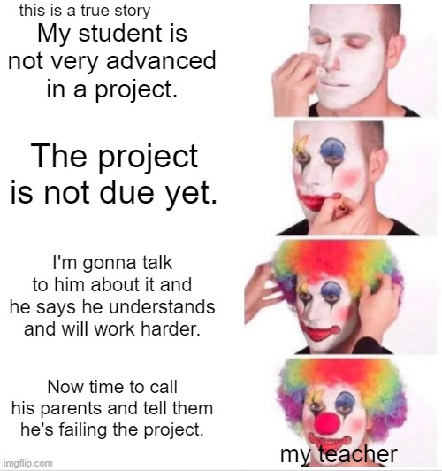 True story | this is a true story; My student is not very advanced in a project. The project is not due yet. I'm gonna talk to him about it and he says he understands and will work harder. Now time to call his parents and tell them he's failing the project. my teacher | image tagged in memes,clown applying makeup | made w/ Imgflip meme maker