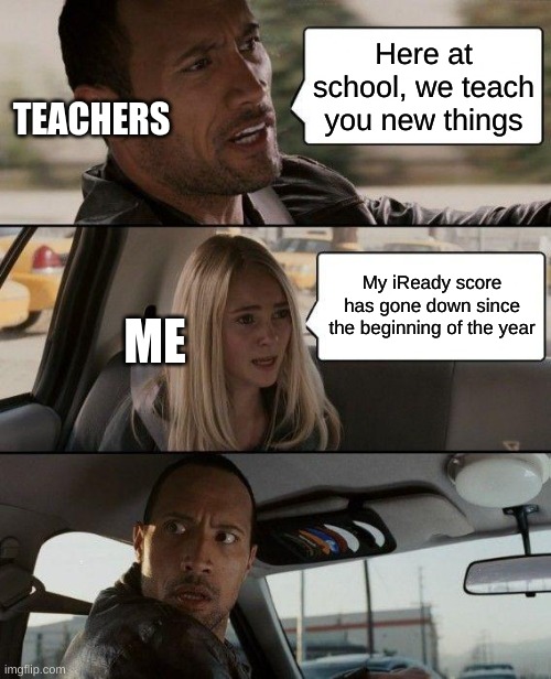 Seriously though school has made me dumber | Here at school, we teach you new things; TEACHERS; My iReady score has gone down since the beginning of the year; ME | image tagged in memes,the rock driving | made w/ Imgflip meme maker