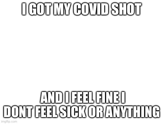 Blank White Template | I GOT MY COVID SHOT; AND I FEEL FINE I DONT FEEL SICK OR ANYTHING | image tagged in blank white template | made w/ Imgflip meme maker