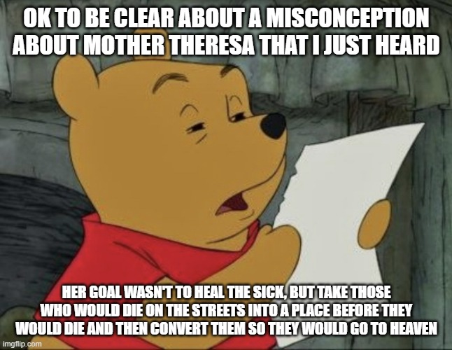 I notice a lot of people say how she was trying to heal the sick, and so did I for a loong time | OK TO BE CLEAR ABOUT A MISCONCEPTION ABOUT MOTHER THERESA THAT I JUST HEARD; HER GOAL WASN'T TO HEAL THE SICK, BUT TAKE THOSE WHO WOULD DIE ON THE STREETS INTO A PLACE BEFORE THEY WOULD DIE AND THEN CONVERT THEM SO THEY WOULD GO TO HEAVEN | image tagged in pooh squinting at paper | made w/ Imgflip meme maker