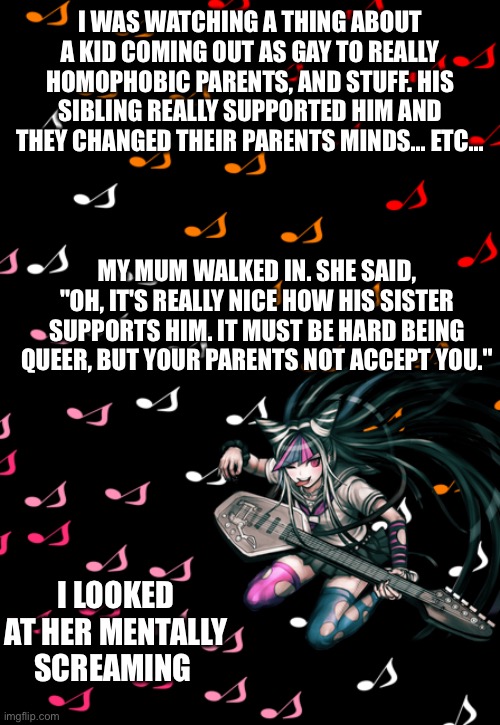 Ibuki temp |  I WAS WATCHING A THING ABOUT A KID COMING OUT AS GAY TO REALLY HOMOPHOBIC PARENTS, AND STUFF. HIS SIBLING REALLY SUPPORTED HIM AND THEY CHANGED THEIR PARENTS MINDS... ETC... MY MUM WALKED IN. SHE SAID, "OH, IT'S REALLY NICE HOW HIS SISTER SUPPORTS HIM. IT MUST BE HARD BEING QUEER, BUT YOUR PARENTS NOT ACCEPT YOU."; I LOOKED AT HER MENTALLY SCREAMING | image tagged in ibuki temp | made w/ Imgflip meme maker