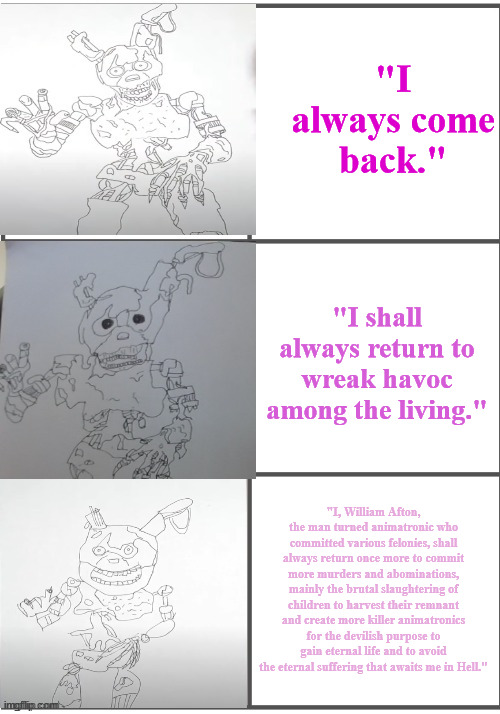 BurnTrap becoming progressivley worse | "I always come back."; "I shall always return to wreak havoc among the living."; "I, William Afton, the man turned animatronic who committed various felonies, shall always return once more to commit more murders and abominations, mainly the brutal slaughtering of children to harvest their remnant and create more killer animatronics for the devilish purpose to gain eternal life and to avoid the eternal suffering that awaits me in Hell." | image tagged in burntrap becoming progressivley worse | made w/ Imgflip meme maker