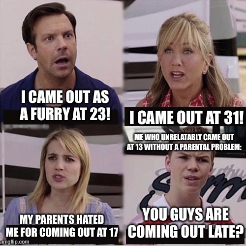 Young and fighting to reassure what’s misunderstood | I CAME OUT AS A FURRY AT 23! I CAME OUT AT 31! ME WHO UNRELATABLY CAME OUT AT 13 WITHOUT A PARENTAL PROBLEM:; YOU GUYS ARE COMING OUT LATE? MY PARENTS HATED ME FOR COMING OUT AT 17 | image tagged in you guys are getting paid template,furry,furry memes,the furry fandom,coming out | made w/ Imgflip meme maker