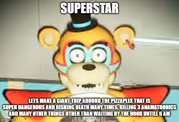 Glamrock Freddy has seen some shit | SUPERSTAR; LETS MAKE A GIANT TRIP AROUND THE PIZZAPLEX THAT IS SUPER DANGEROUS AND RISKING DEATH MANY TIMES, KILLING 3 ANAMATRONICS AND MANY OTHER THINGS OTHER THAN WAITING BY THE DOOR UNTILL 6 AM | image tagged in glamrock freddy has seen things | made w/ Imgflip meme maker