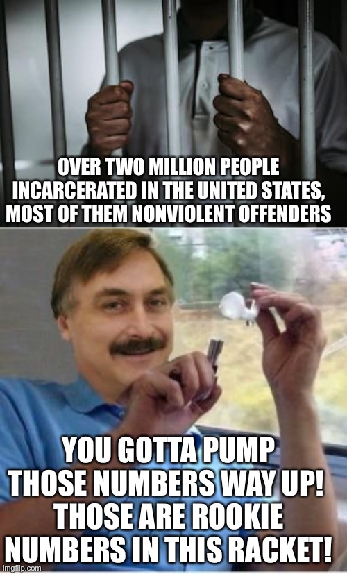 Guess I'm off to Lindell's gulag, then | OVER TWO MILLION PEOPLE INCARCERATED IN THE UNITED STATES, MOST OF THEM NONVIOLENT OFFENDERS; YOU GOTTA PUMP THOSE NUMBERS WAY UP! 
THOSE ARE ROOKIE NUMBERS IN THIS RACKET! | image tagged in behind bars,mike lindell pillow guy with crack pipe | made w/ Imgflip meme maker