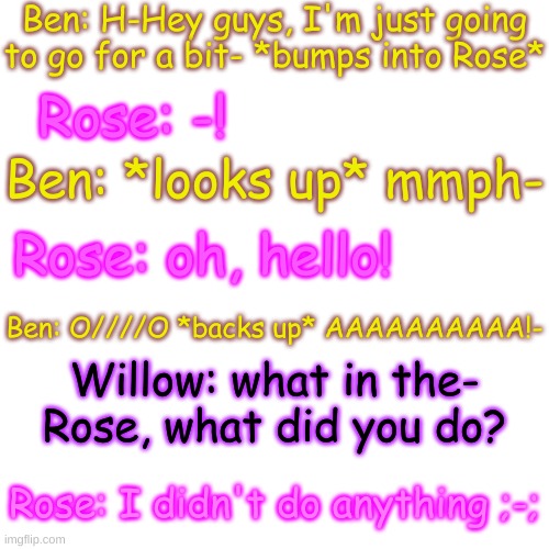 oop- | Ben: H-Hey guys, I'm just going to go for a bit- *bumps into Rose*; Rose: -! Ben: *looks up* mmph-; Rose: oh, hello! Ben: O////O *backs up* AAAAAAAAAA!-; Willow: what in the- Rose, what did you do? Rose: I didn't do anything ;-; | image tagged in blank transparent square | made w/ Imgflip meme maker
