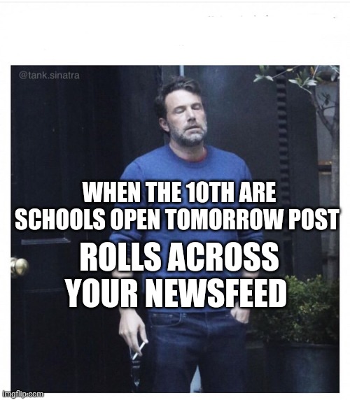 Ben affleck smoking | WHEN THE 10TH ARE SCHOOLS OPEN TOMORROW POST; ROLLS ACROSS YOUR NEWSFEED | image tagged in ben affleck smoking | made w/ Imgflip meme maker