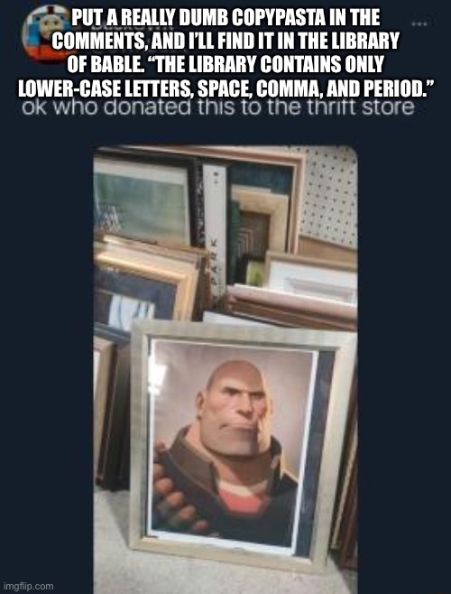 Yes I will give you the link. | PUT A REALLY DUMB COPYPASTA IN THE COMMENTS, AND I’LL FIND IT IN THE LIBRARY OF BABLE. “THE LIBRARY CONTAINS ONLY LOWER-CASE LETTERS, SPACE, COMMA, AND PERIOD.” | image tagged in who donated this to the thrift store | made w/ Imgflip meme maker