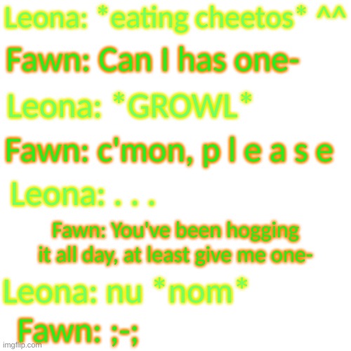 Leo does not like sharing food apparently | Leona: *eating cheetos* ^^; Fawn: Can I has one-; Leona: *GROWL*; Fawn: c'mon, p l e a s e; Leona: . . . Fawn: You've been hogging it all day, at least give me one-; Leona: nu *nom*; Fawn: ;-; | image tagged in blank transparent square | made w/ Imgflip meme maker