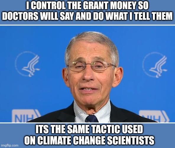 Dr Fauci | I CONTROL THE GRANT MONEY SO DOCTORS WILL SAY AND DO WHAT I TELL THEM; ITS THE SAME TACTIC USED ON CLIMATE CHANGE SCIENTISTS | image tagged in dr fauci | made w/ Imgflip meme maker