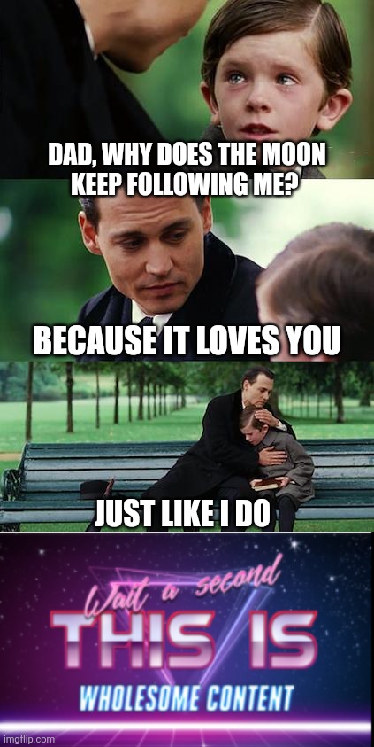 My dad's actual response to my question when I was a kid | DAD, WHY DOES THE MOON
KEEP FOLLOWING ME? BECAUSE IT LOVES YOU; JUST LIKE I DO | image tagged in memes,finding neverland,wait a minute this is wholesome content | made w/ Imgflip meme maker