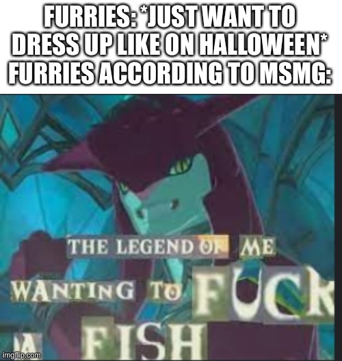 The legend of me wanting to f*ck a fish | FURRIES: *JUST WANT TO DRESS UP LIKE ON HALLOWEEN*
FURRIES ACCORDING TO MSMG: | image tagged in the legend of me wanting to f ck a fish | made w/ Imgflip meme maker