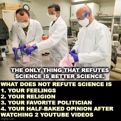 What proves science wrong, and what doesn't. | THE ONLY THING THAT REFUTES SCIENCE IS BETTER SCIENCE. WHAT DOES NOT REFUTE SCIENCE IS
1. YOUR FEELINGS
2. YOUR RELIGION
3. YOUR FAVORITE POLITICIAN
4. YOUR HALF-BAKED OPINION AFTER 
WATCHING 2 YOUTUBE VIDEOS | image tagged in science scientist scientists people who know about science,science,knowledge,intelligence,evidence,facts | made w/ Imgflip meme maker