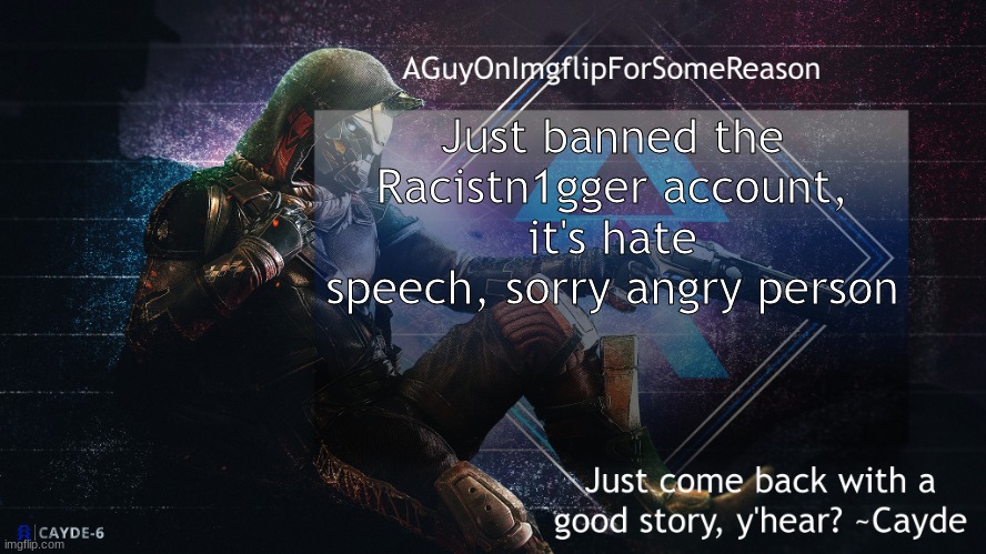AGuyOnImgflip Cayde Announcement Template | Just banned the Racistn1gger account, it's hate speech, sorry angry person | image tagged in aguyonimgflip cayde announcement template | made w/ Imgflip meme maker