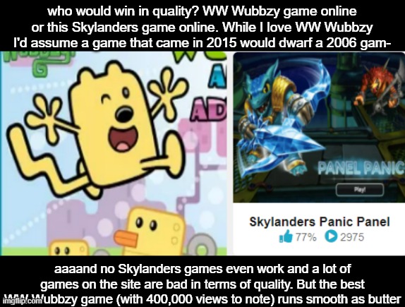 I find it crazy how this franchise I love is functional when its games are from 2011 and earlier and the rest of these are newer | who would win in quality? WW Wubbzy game online or this Skylanders game online. While I love WW Wubbzy I'd assume a game that came in 2015 would dwarf a 2006 gam-; aaaand no Skylanders games even work and a lot of games on the site are bad in terms of quality. But the best WW Wubbzy game (with 400,000 views to note) runs smooth as butter | image tagged in wubbzy | made w/ Imgflip meme maker
