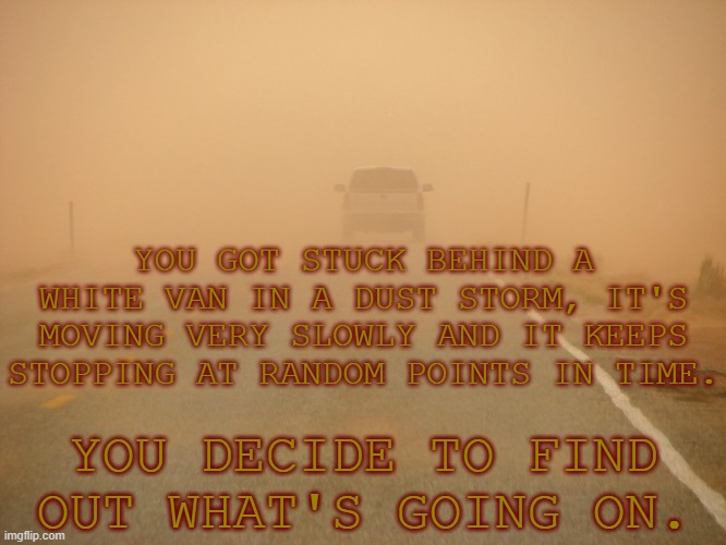 YOU GOT STUCK BEHIND A WHITE VAN IN A DUST STORM, IT'S MOVING VERY SLOWLY AND IT KEEPS STOPPING AT RANDOM POINTS IN TIME. YOU DECIDE TO FIND OUT WHAT'S GOING ON. | image tagged in why are you reading this,stop reading the tags,jesus christ | made w/ Imgflip meme maker