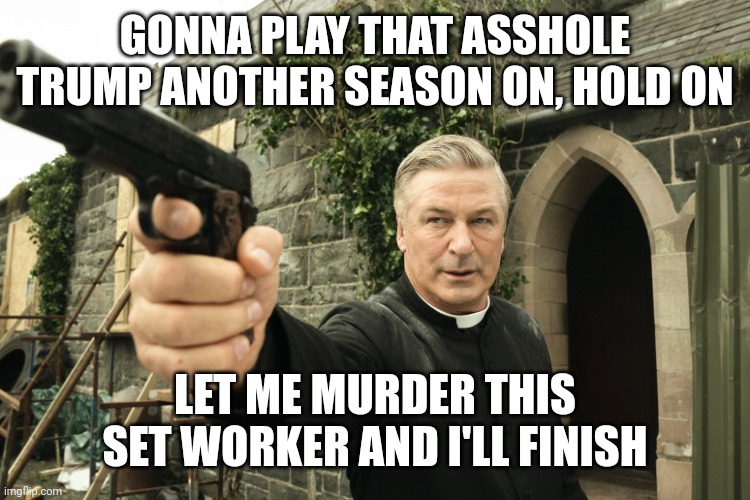 THE SCURVY LIBS ARE BETTER THAN YOU. AND SAYING YOU COULD KILL SOMEONE IS WORSE THAN ACTUALLY KILLING SOMEONE | GONNA PLAY THAT ASSHOLE TRUMP ANOTHER SEASON ON, HOLD ON; LET ME MURDER THIS SET WORKER AND I'LL FINISH | image tagged in alec baldwin,donald trump | made w/ Imgflip meme maker