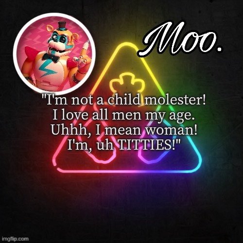 moo's glamrock freddy temp | "I'm not a child molester!
I love all men my age.
Uhhh, I mean woman!
I'm, uh TITTIES!" | image tagged in moo's glamrock freddy temp | made w/ Imgflip meme maker