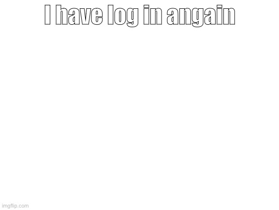WHYYYYYYY IMGFLIP!!!!!!!!!!!!!!!!!! | I have log in again | image tagged in blank white template | made w/ Imgflip meme maker