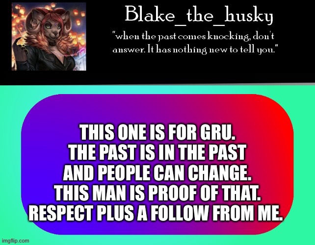 Hi |  THIS ONE IS FOR GRU. THE PAST IS IN THE PAST AND PEOPLE CAN CHANGE. THIS MAN IS PROOF OF THAT. RESPECT PLUS A FOLLOW FROM ME. | image tagged in blake_the_husky announcement template | made w/ Imgflip meme maker