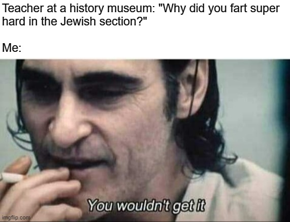 I SAID GLASS OF JUICE!!! NOT - | Teacher at a history museum: "Why did you fart super
hard in the Jewish section?"
 
Me: | image tagged in you wouldn't get it | made w/ Imgflip meme maker