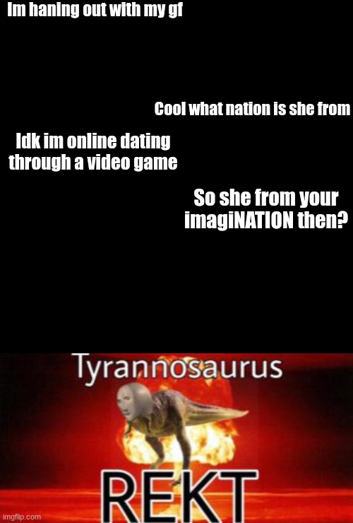 Get the cheerleaders and tell them to cheer R.E.K.T | Im haning out with my gf; Cool what nation is she from; Idk im online dating through a video game; So she from your imagiNATION then? | image tagged in memes,blank transparent square,tyrannosaurus rekt | made w/ Imgflip meme maker