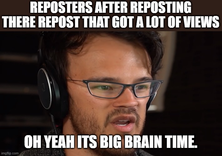 I swear.. | REPOSTERS AFTER REPOSTING THERE REPOST THAT GOT A LOT OF VIEWS; OH YEAH ITS BIG BRAIN TIME. | image tagged in oh yeah,yeah this is big brain time,reposts,reposting my own | made w/ Imgflip meme maker