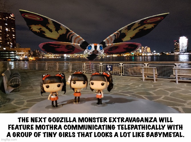 For fans of the genre | THE NEXT GODZILLA MONSTER EXTRAVAGANZA WILL FEATURE MOTHRA COMMUNICATING TELEPATHICALLY WITH A GROUP OF TINY GIRLS THAT LOOKS A LOT LIKE BABYMETAL. | image tagged in white text box,mothra,babymetal | made w/ Imgflip meme maker
