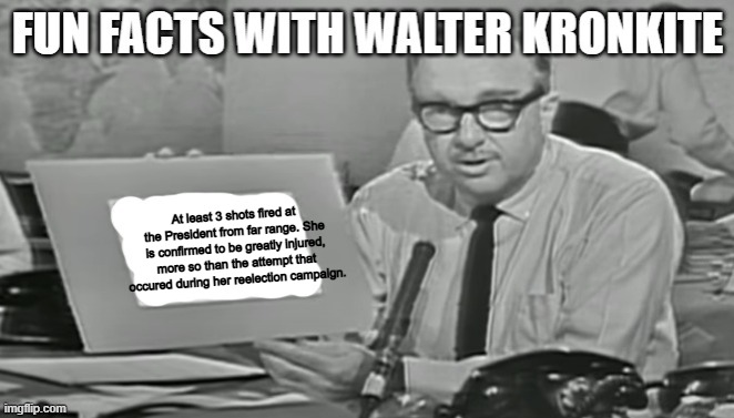We will continue to monitor the situation (this is not MSMG Government this is something else) | At least 3 shots fired at the President from far range. She is confirmed to be greatly injured, more so than the attempt that occured during her reelection campaign. | image tagged in fun facts with walter kronkite | made w/ Imgflip meme maker