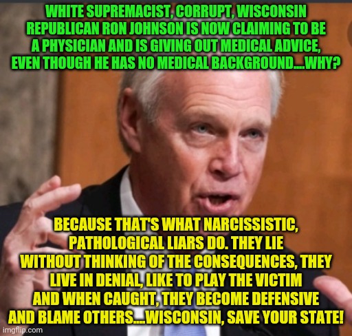 Ron Johnson wi | WHITE SUPREMACIST, CORRUPT, WISCONSIN REPUBLICAN RON JOHNSON IS NOW CLAIMING TO BE A PHYSICIAN AND IS GIVING OUT MEDICAL ADVICE, EVEN THOUGH HE HAS NO MEDICAL BACKGROUND....WHY? BECAUSE THAT'S WHAT NARCISSISTIC, PATHOLOGICAL LIARS DO. THEY LIE WITHOUT THINKING OF THE CONSEQUENCES, THEY LIVE IN DENIAL, LIKE TO PLAY THE VICTIM AND WHEN CAUGHT, THEY BECOME DEFENSIVE AND BLAME OTHERS....WISCONSIN, SAVE YOUR STATE! | image tagged in ron johnson wi | made w/ Imgflip meme maker