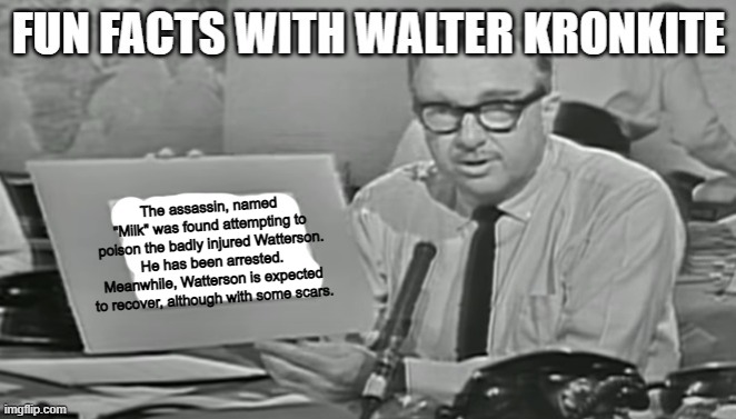 Fun facts with Walter Kronkite | The assassin, named "Milk" was found attempting to poison the badly injured Watterson. He has been arrested. Meanwhile, Watterson is expected to recover, although with some scars. | image tagged in fun facts with walter kronkite | made w/ Imgflip meme maker