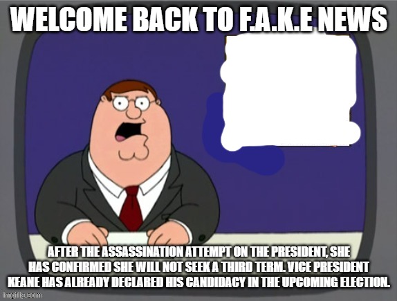 news news | WELCOME BACK TO F.A.K.E NEWS; AFTER THE ASSASSINATION ATTEMPT ON THE PRESIDENT, SHE HAS CONFIRMED SHE WILL NOT SEEK A THIRD TERM. VICE PRESIDENT KEANE HAS ALREADY DECLARED HIS CANDIDACY IN THE UPCOMING ELECTION. | image tagged in news news | made w/ Imgflip meme maker